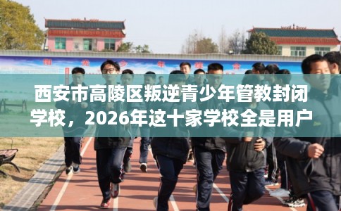 西安市高陵区叛逆青少年管教封闭学校，2026年这十家学校全是用户真评!