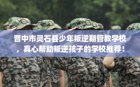 晋中市灵石县少年叛逆期管教学校，真心帮助叛逆孩子的学校推荐！