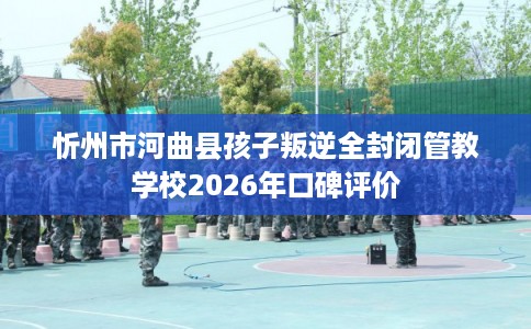 忻州市河曲县孩子叛逆全封闭管教学校2026年口碑评价 忻州市河曲县孩子叛逆全封闭管教学校2026年口碑评价