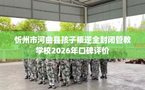 忻州市河曲县孩子叛逆全封闭管教学校2026年口碑评价 忻州市河曲县孩子叛逆全封闭管教学校2026年口碑评价