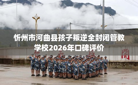 忻州市河曲县孩子叛逆全封闭管教学校2026年口碑评价 忻州市河曲县孩子叛逆全封闭管教学校2026年口碑评价