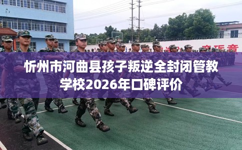 忻州市河曲县孩子叛逆全封闭管教学校2026年口碑评价 忻州市河曲县孩子叛逆全封闭管教学校2026年口碑评价