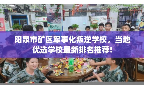 阳泉市矿区军事化叛逆学校，当地优选学校最新排名推荐!