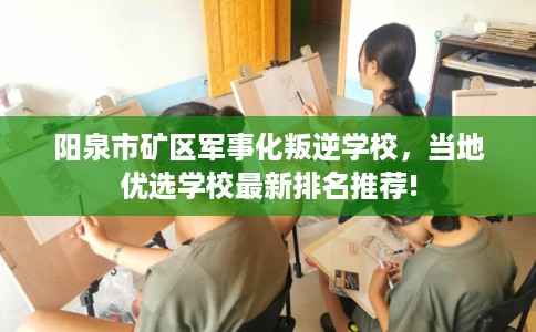 阳泉市矿区军事化叛逆学校，当地优选学校最新排名推荐!