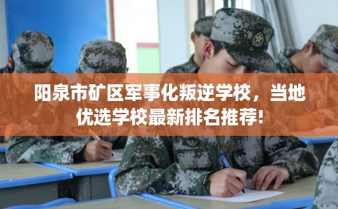阳泉市矿区军事化叛逆学校，当地优选学校最新排名推荐!