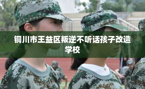铜川市王益区叛逆不听话孩子改造学校