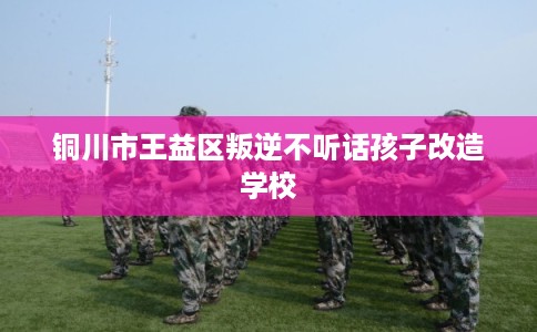 铜川市王益区叛逆不听话孩子改造学校