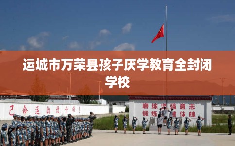 运城市万荣县孩子厌学教育全封闭学校