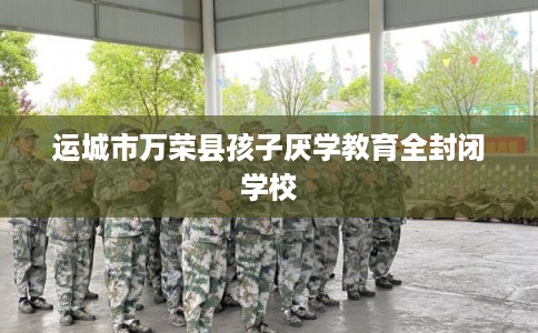 运城市万荣县孩子厌学教育全封闭学校