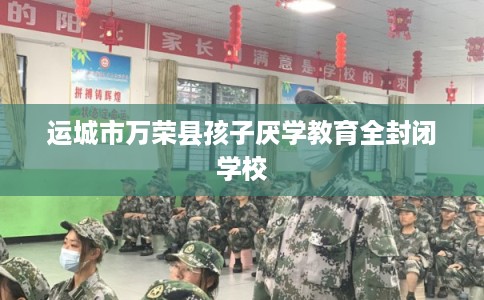 运城市万荣县孩子厌学教育全封闭学校