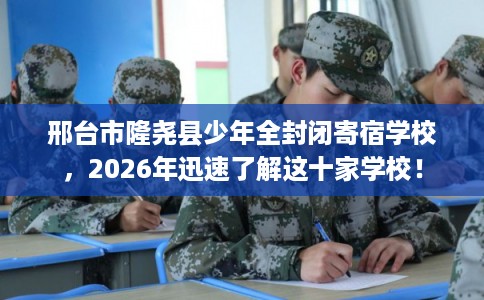 邢台市隆尧县少年全封闭寄宿学校，2026年迅速了解这十家学校！