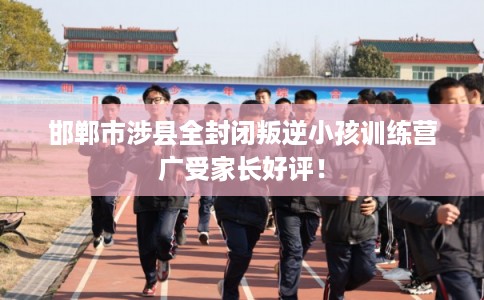 邯郸市涉县全封闭叛逆小孩训练营广受家长好评！
