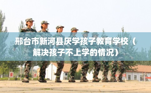 邢台市新河县厌学孩子教育学校(解决孩子不上学的情况) 邢台市新河县厌学孩子教育学校(解决孩子不上学的情况)