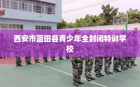 西安市蓝田县青少年全封闭特训学校 西安市蓝田县青少年全封闭特训学校