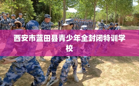 西安市蓝田县青少年全封闭特训学校 西安市蓝田县青少年全封闭特训学校