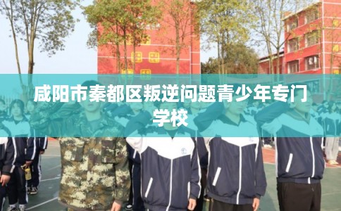 咸阳市秦都区叛逆问题青少年专门学校 咸阳市秦都区叛逆问题青少年专门学校