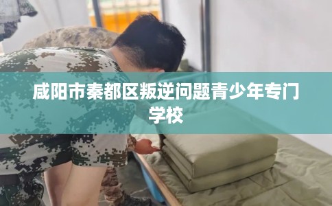 咸阳市秦都区叛逆问题青少年专门学校 咸阳市秦都区叛逆问题青少年专门学校