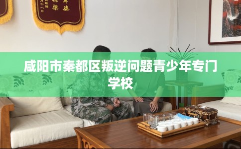 咸阳市秦都区叛逆问题青少年专门学校 咸阳市秦都区叛逆问题青少年专门学校
