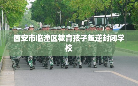 西安市临潼区教育孩子叛逆封闭学校 西安市临潼区教育孩子叛逆封闭学校
