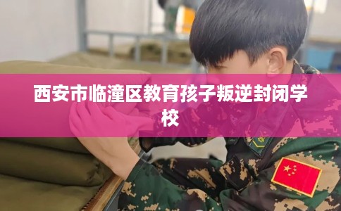 西安市临潼区教育孩子叛逆封闭学校 西安市临潼区教育孩子叛逆封闭学校