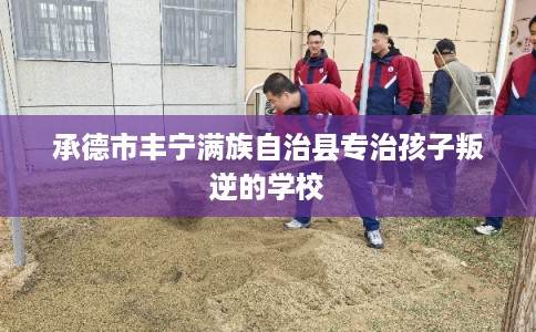 承德市丰宁满族自治县专治孩子叛逆的学校 承德市丰宁满族自治县专治孩子叛逆的学校