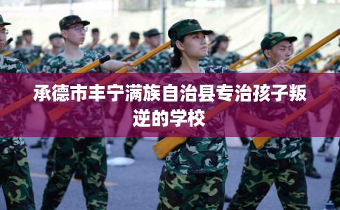 承德市丰宁满族自治县专治孩子叛逆的学校 承德市丰宁满族自治县专治孩子叛逆的学校