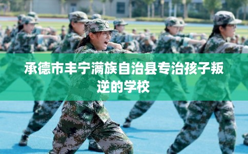 承德市丰宁满族自治县专治孩子叛逆的学校 承德市丰宁满族自治县专治孩子叛逆的学校