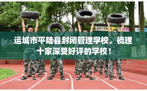 运城市平陆县封闭管理学校,梳理十家深受好评的学校! 运城市平陆县封闭管理学校,梳理十家深受好评的学校!