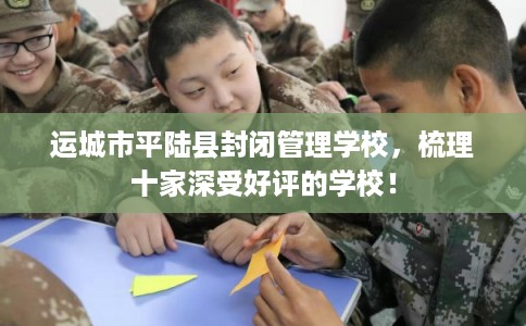 运城市平陆县封闭管理学校,梳理十家深受好评的学校! 运城市平陆县封闭管理学校,梳理十家深受好评的学校!