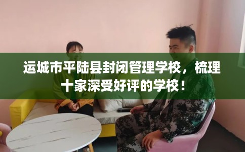 运城市平陆县封闭管理学校,梳理十家深受好评的学校! 运城市平陆县封闭管理学校,梳理十家深受好评的学校!