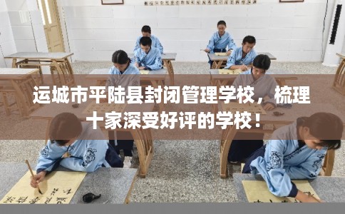 运城市平陆县封闭管理学校,梳理十家深受好评的学校! 运城市平陆县封闭管理学校,梳理十家深受好评的学校!