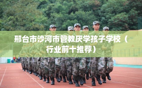 邢台市沙河市管教厌学孩子学校（行业前十推荐）