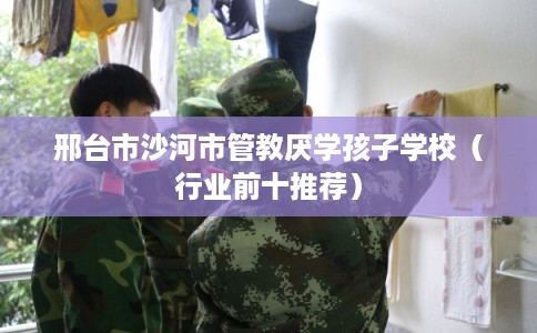 邢台市沙河市管教厌学孩子学校（行业前十推荐）