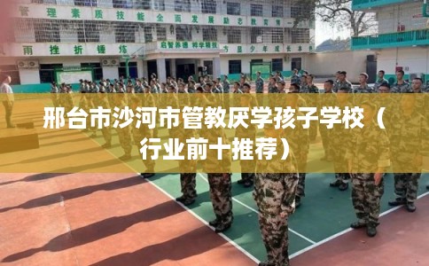 邢台市沙河市管教厌学孩子学校（行业前十推荐）