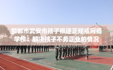 邯郸市武安市孩子叛逆正规戒网瘾学校：解决孩子不务正业的情况