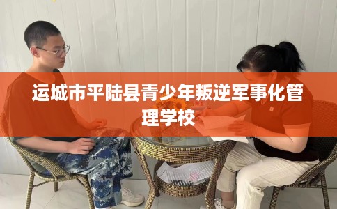 运城市平陆县青少年叛逆军事化管理学校
