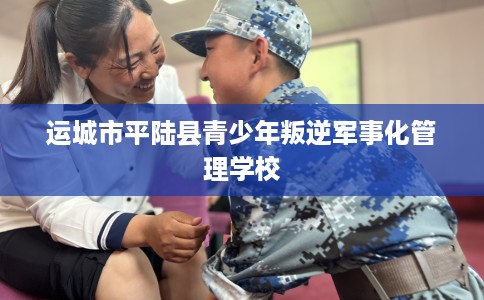 运城市平陆县青少年叛逆军事化管理学校