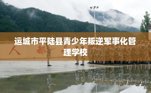 运城市平陆县青少年叛逆军事化管理学校