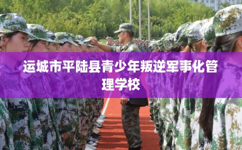 运城市平陆县青少年叛逆军事化管理学校