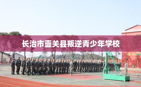 长治市壶关县叛逆青少年学校 长治市壶关县叛逆青少年学校
