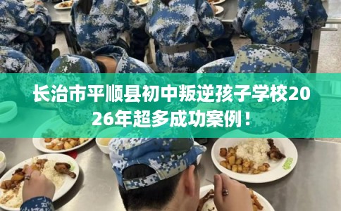 长治市平顺县初中叛逆孩子学校2026年超多成功案例! 长治市平顺县初中叛逆孩子学校2026年超多成功案例!