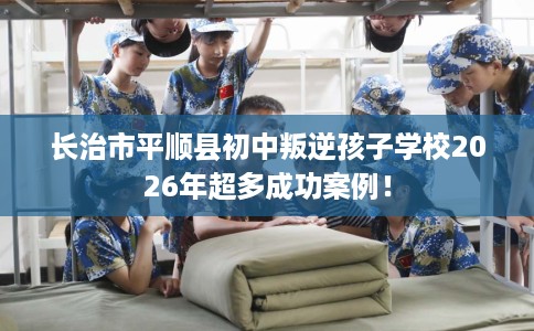 长治市平顺县初中叛逆孩子学校2026年超多成功案例! 长治市平顺县初中叛逆孩子学校2026年超多成功案例!
