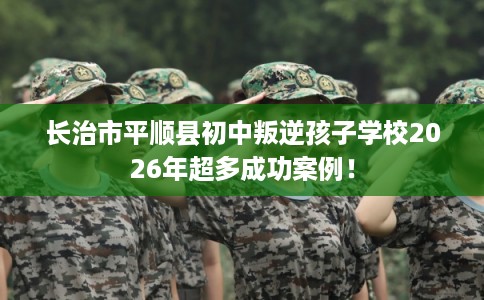 长治市平顺县初中叛逆孩子学校2026年超多成功案例！