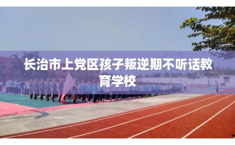 长治市上党区孩子叛逆期不听话教育学校 长治市上党区孩子叛逆期不听话教育学校