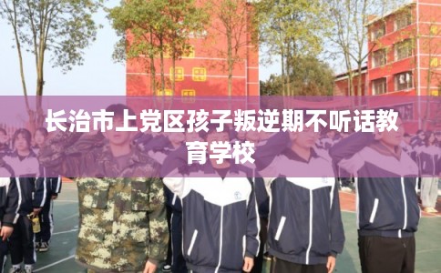 长治市上党区孩子叛逆期不听话教育学校 长治市上党区孩子叛逆期不听话教育学校