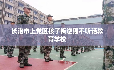 长治市上党区孩子叛逆期不听话教育学校 长治市上党区孩子叛逆期不听话教育学校