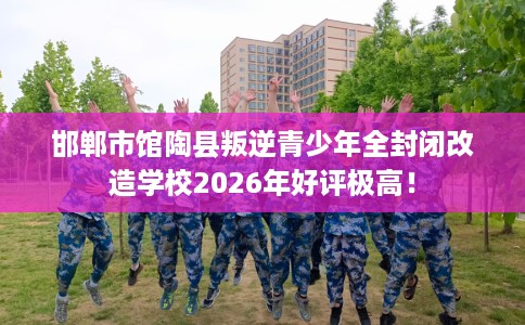 邯郸市馆陶县叛逆青少年全封闭改造学校2026年好评极高！
