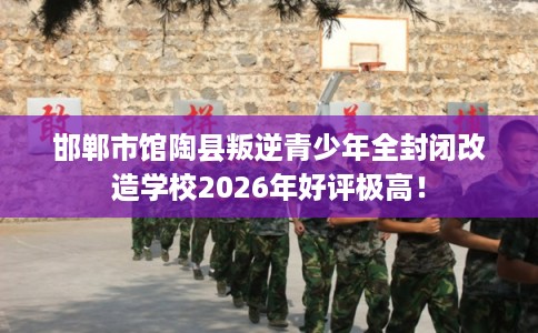 邯郸市馆陶县叛逆青少年全封闭改造学校2026年好评极高！