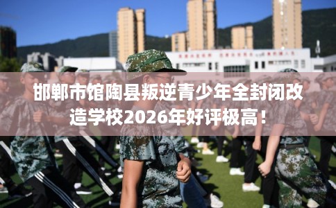 邯郸市馆陶县叛逆青少年全封闭改造学校2026年好评极高！