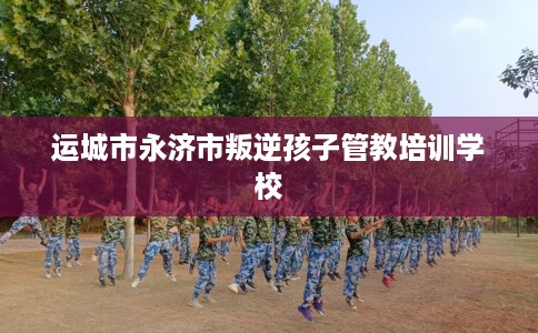 运城市永济市叛逆孩子管教培训学校 运城市永济市叛逆孩子管教培训学校